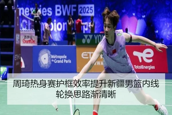 周琦热身赛护框效率提升新疆男篮内线轮换思路渐清晰